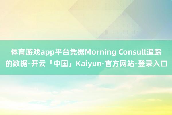 体育游戏app平台凭据Morning Consult追踪的数据-开云「中国」Kaiyun·官方网站-登录入口