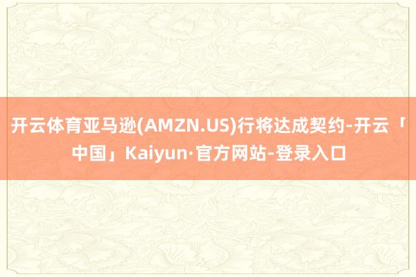 开云体育亚马逊(AMZN.US)行将达成契约-开云「中国」Kaiyun·官方网站-登录入口