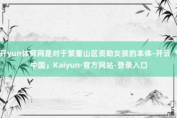 开yun体育网是对于繁重山区资助女孩的本体-开云「中国」Kaiyun·官方网站-登录入口