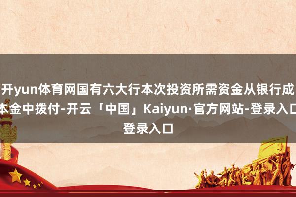 开yun体育网国有六大行本次投资所需资金从银行成本金中拨付-开云「中国」Kaiyun·官方网站-登录入口