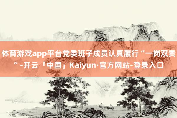 体育游戏app平台党委班子成员认真履行“一岗双责”-开云「中国」Kaiyun·官方网站-登录入口