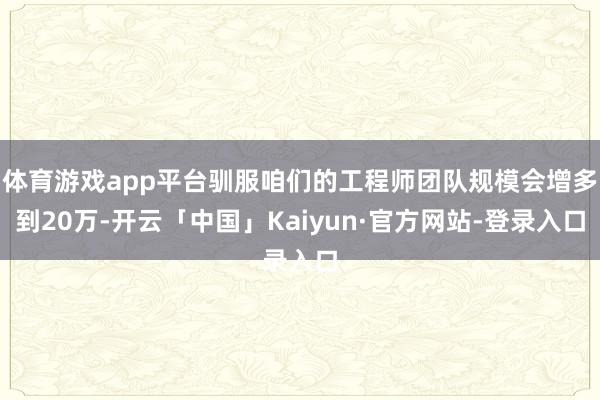 体育游戏app平台驯服咱们的工程师团队规模会增多到20万-开云「中国」Kaiyun·官方网站-登录入口