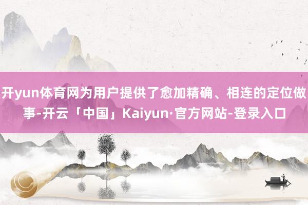 开yun体育网为用户提供了愈加精确、相连的定位做事-开云「中国」Kaiyun·官方网站-登录入口