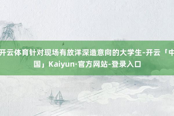 开云体育针对现场有放洋深造意向的大学生-开云「中国」Kaiyun·官方网站-登录入口