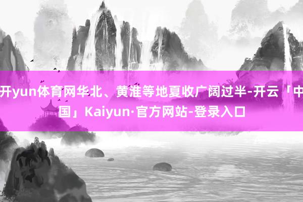 开yun体育网华北、黄淮等地夏收广阔过半-开云「中国」Kaiyun·官方网站-登录入口