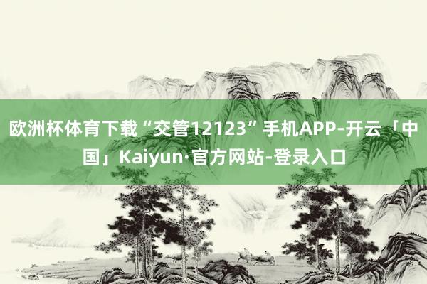 欧洲杯体育下载“交管12123”手机APP-开云「中国」Kaiyun·官方网站-登录入口