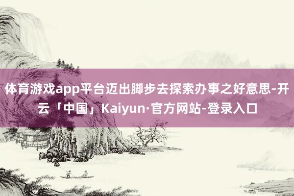 体育游戏app平台迈出脚步去探索办事之好意思-开云「中国」Kaiyun·官方网站-登录入口