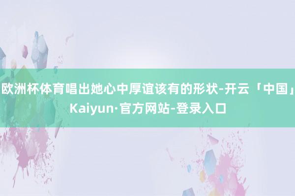 欧洲杯体育唱出她心中厚谊该有的形状-开云「中国」Kaiyun·官方网站-登录入口