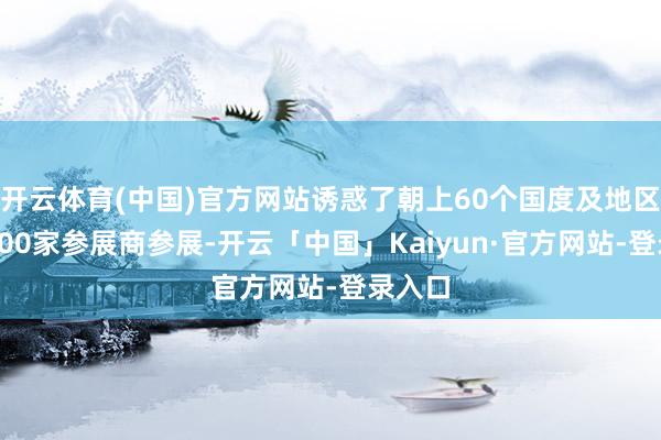 开云体育(中国)官方网站诱惑了朝上60个国度及地区的约500家参展商参展-开云「中国」Kaiyun·官方网站-登录入口