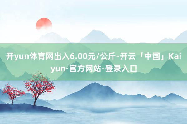 开yun体育网出入6.00元/公斤-开云「中国」Kaiyun·官方网站-登录入口