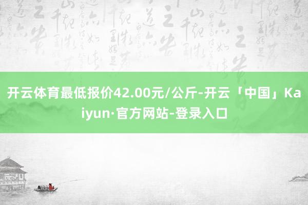 开云体育最低报价42.00元/公斤-开云「中国」Kaiyun·官方网站-登录入口