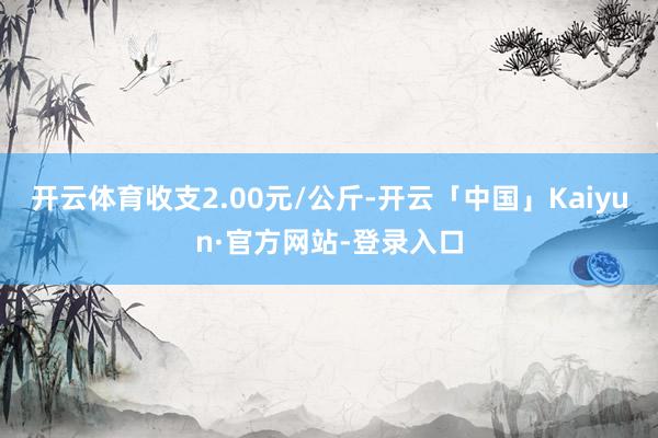 开云体育收支2.00元/公斤-开云「中国」Kaiyun·官方网站-登录入口