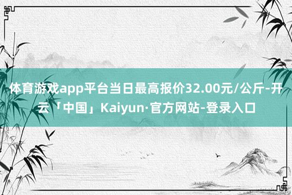 体育游戏app平台当日最高报价32.00元/公斤-开云「中国」Kaiyun·官方网站-登录入口