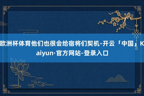 欧洲杯体育他们也很会给宿将们契机-开云「中国」Kaiyun·官方网站-登录入口