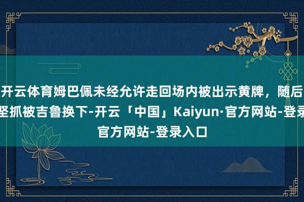 开云体育姆巴佩未经允许走回场内被出示黄牌，随后无法坚抓被吉鲁换下-开云「中国」Kaiyun·官方网站-登录入口