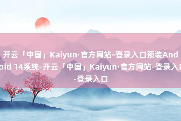 开云「中国」Kaiyun·官方网站-登录入口预装Android 14系统-开云「中国」Kaiyun·官方网站-登录入口