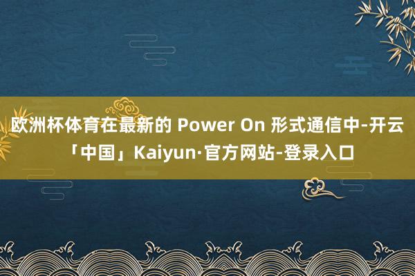 欧洲杯体育在最新的 Power On 形式通信中-开云「中国」Kaiyun·官方网站-登录入口