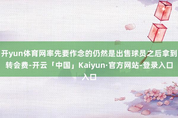 开yun体育网率先要作念的仍然是出售球员之后拿到转会费-开云「中国」Kaiyun·官方网站-登录入口