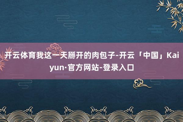 开云体育我这一天掰开的肉包子-开云「中国」Kaiyun·官方网站-登录入口