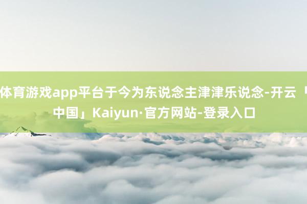 体育游戏app平台于今为东说念主津津乐说念-开云「中国」Kaiyun·官方网站-登录入口