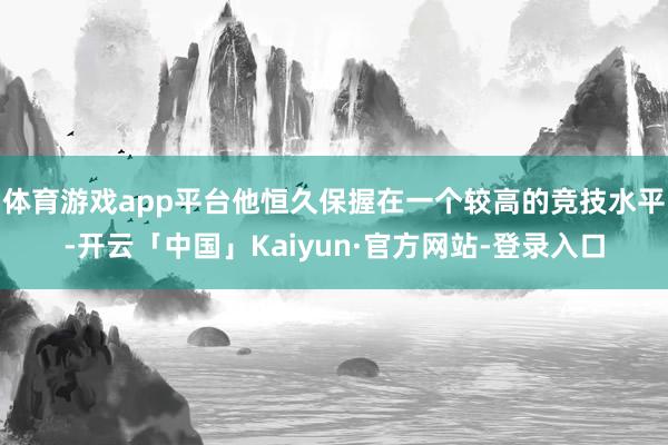 体育游戏app平台他恒久保握在一个较高的竞技水平-开云「中国」Kaiyun·官方网站-登录入口