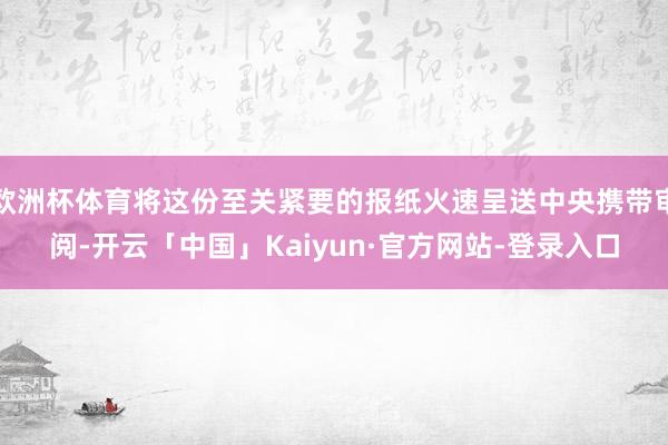 欧洲杯体育将这份至关紧要的报纸火速呈送中央携带审阅-开云「中国」Kaiyun·官方网站-登录入口