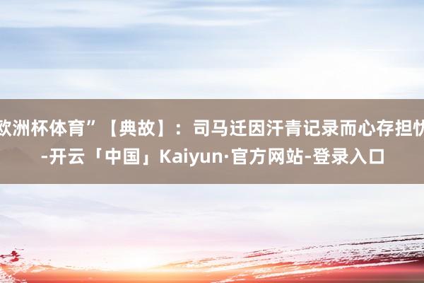 欧洲杯体育”【典故】：司马迁因汗青记录而心存担忧-开云「中国」Kaiyun·官方网站-登录入口