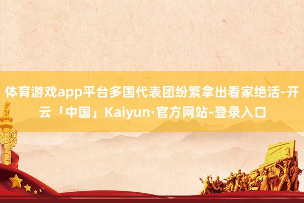 体育游戏app平台多国代表团纷繁拿出看家绝活-开云「中国」Kaiyun·官方网站-登录入口