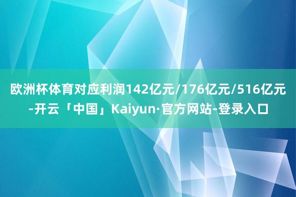 欧洲杯体育对应利润142亿元/176亿元/516亿元-开云「中国」Kaiyun·官方网站-登录入口