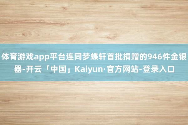 体育游戏app平台连同梦蝶轩首批捐赠的946件金银器-开云「中国」Kaiyun·官方网站-登录入口