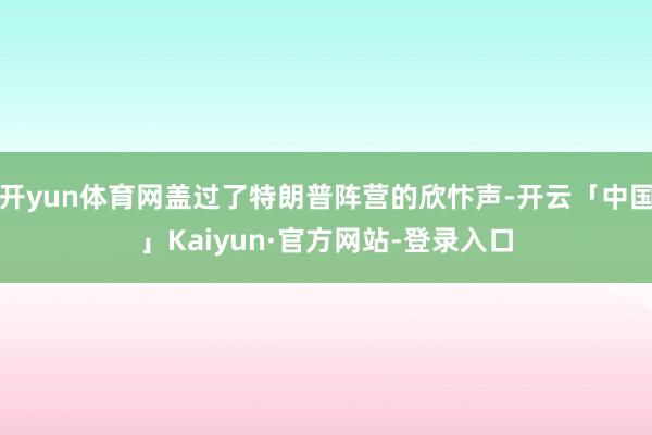 开yun体育网盖过了特朗普阵营的欣忭声-开云「中国」Kaiyun·官方网站-登录入口