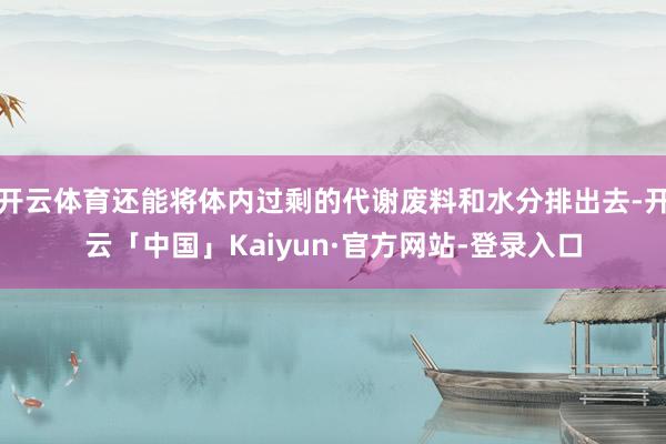 开云体育还能将体内过剩的代谢废料和水分排出去-开云「中国」Kaiyun·官方网站-登录入口