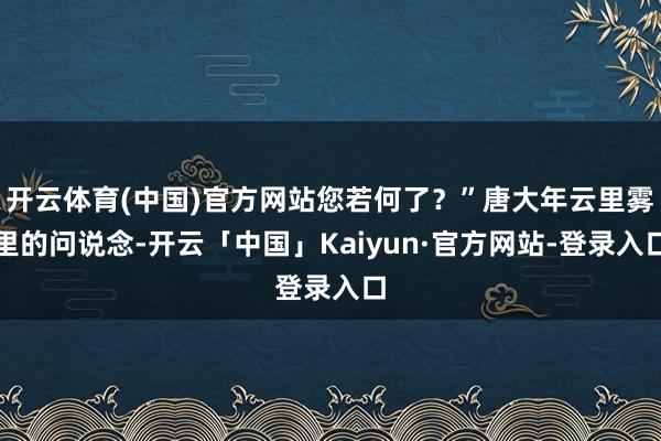 开云体育(中国)官方网站您若何了？”唐大年云里雾里的问说念-开云「中国」Kaiyun·官方网站-登录入口