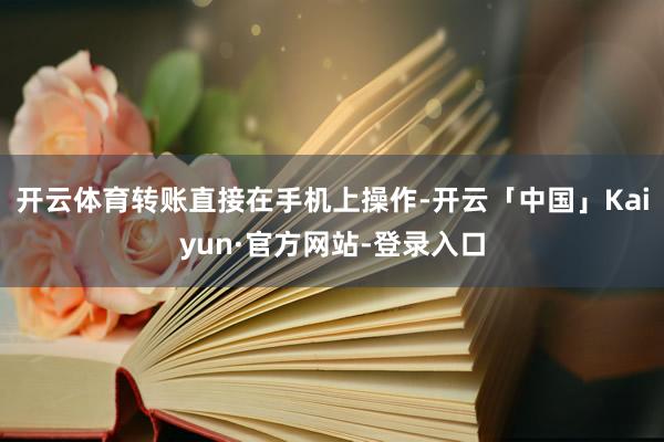 开云体育转账直接在手机上操作-开云「中国」Kaiyun·官方网站-登录入口