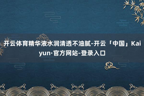 开云体育精华液水润清透不油腻-开云「中国」Kaiyun·官方网站-登录入口