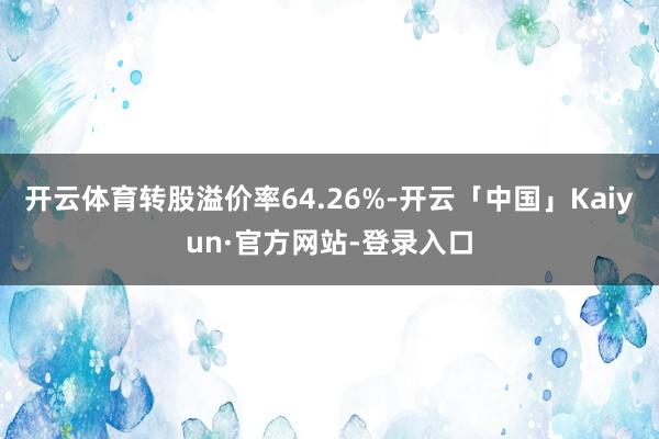 开云体育转股溢价率64.26%-开云「中国」Kaiyun·官方网站-登录入口