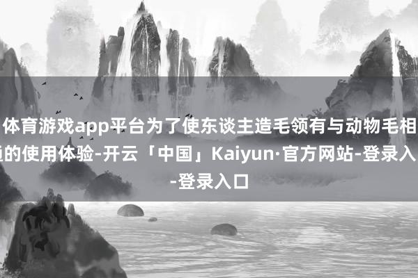 体育游戏app平台为了使东谈主造毛领有与动物毛相通的使用体验-开云「中国」Kaiyun·官方网站-登录入口