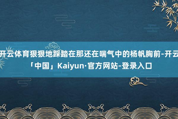 开云体育狠狠地踩踏在那还在喘气中的杨帆胸前-开云「中国」Kaiyun·官方网站-登录入口