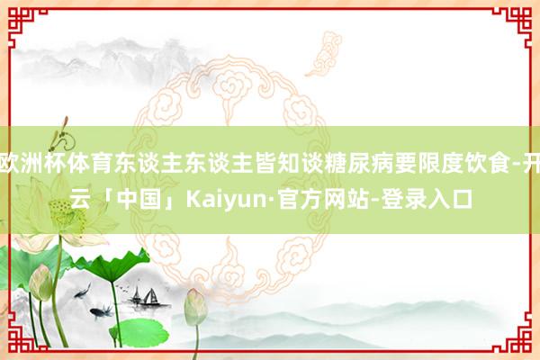 欧洲杯体育东谈主东谈主皆知谈糖尿病要限度饮食-开云「中国」Kaiyun·官方网站-登录入口