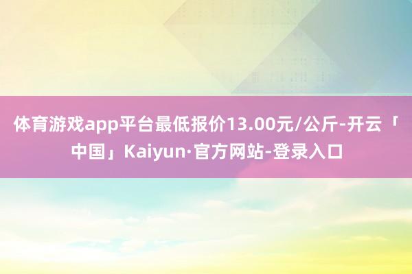 体育游戏app平台最低报价13.00元/公斤-开云「中国」Kaiyun·官方网站-登录入口