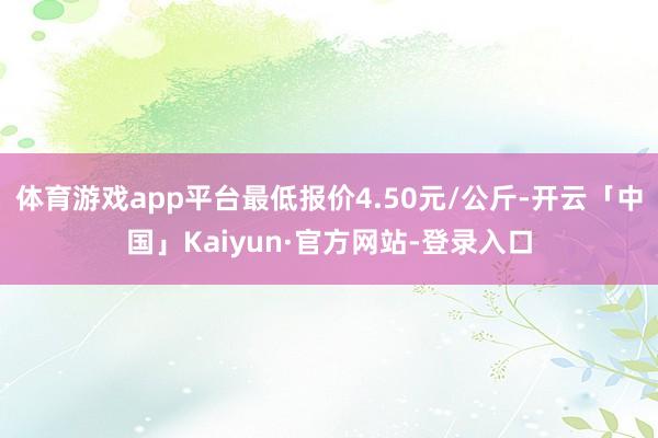 体育游戏app平台最低报价4.50元/公斤-开云「中国」Kaiyun·官方网站-登录入口