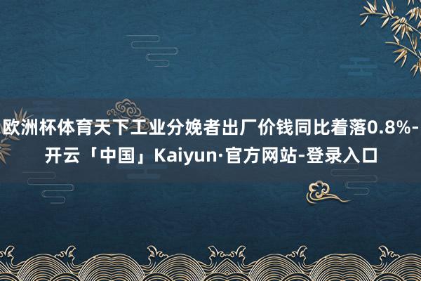 欧洲杯体育天下工业分娩者出厂价钱同比着落0.8%-开云「中国」Kaiyun·官方网站-登录入口