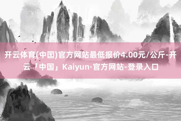 开云体育(中国)官方网站最低报价4.00元/公斤-开云「中国」Kaiyun·官方网站-登录入口