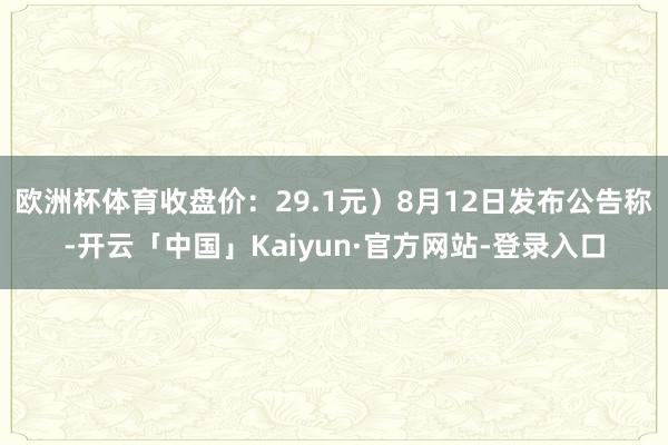 欧洲杯体育收盘价：29.1元）8月12日发布公告称-开云「中国」Kaiyun·官方网站-登录入口