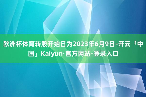 欧洲杯体育转股开始日为2023年6月9日-开云「中国」Kaiyun·官方网站-登录入口