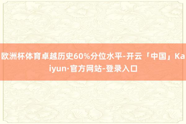 欧洲杯体育卓越历史60%分位水平-开云「中国」Kaiyun·官方网站-登录入口