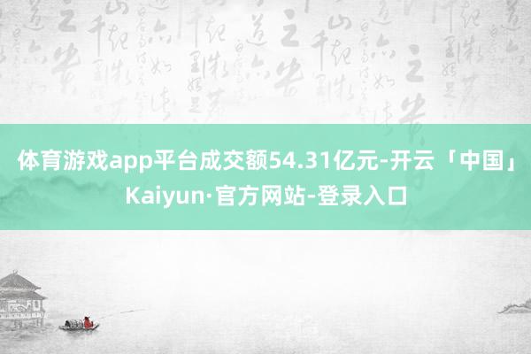 体育游戏app平台成交额54.31亿元-开云「中国」Kaiyun·官方网站-登录入口