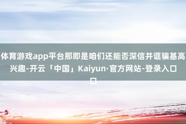 体育游戏app平台那即是咱们还能否深信并诓骗基高兴趣-开云「中国」Kaiyun·官方网站-登录入口