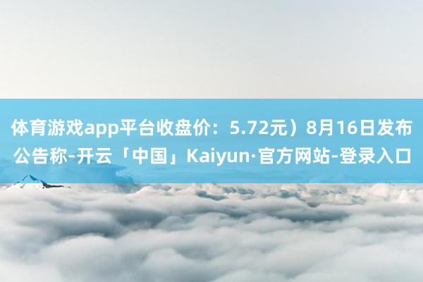 体育游戏app平台收盘价：5.72元）8月16日发布公告称-开云「中国」Kaiyun·官方网站-登录入口