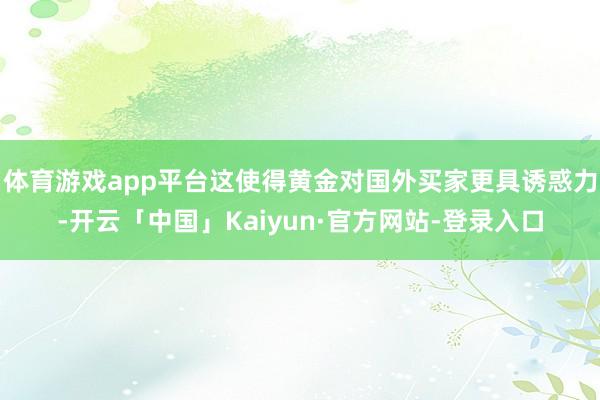 体育游戏app平台这使得黄金对国外买家更具诱惑力-开云「中国」Kaiyun·官方网站-登录入口